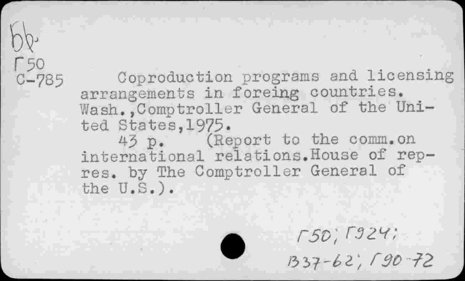 ﻿C50
C-7S5
Coproduction programs and licensing arrangements in foreing countries. Wash..Comptroller General of the United States,1975«
43 p. (Report to the comm.on international relations.House of rep-res. by The Comptroller General of the U.S.).
/~5p; razv;
r30